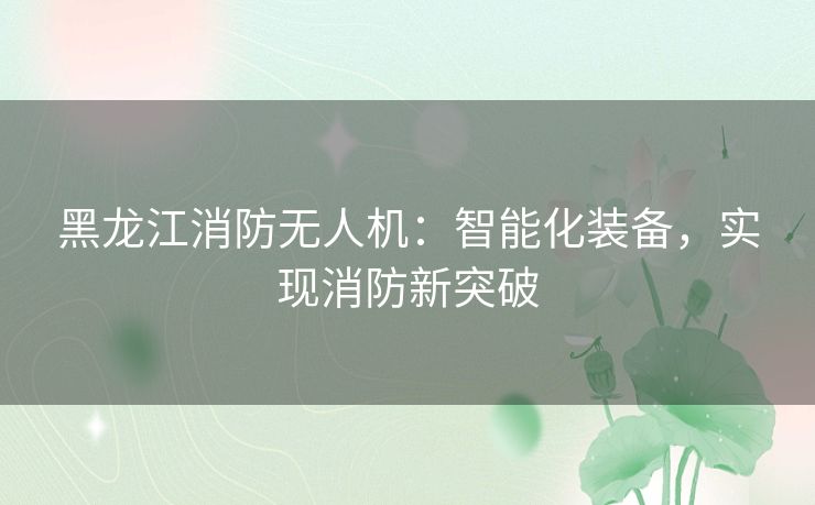 黑龙江消防无人机:智能化装备,实现消防新突破 黑龙江消防无人机:智能化装备,实现消防新突破