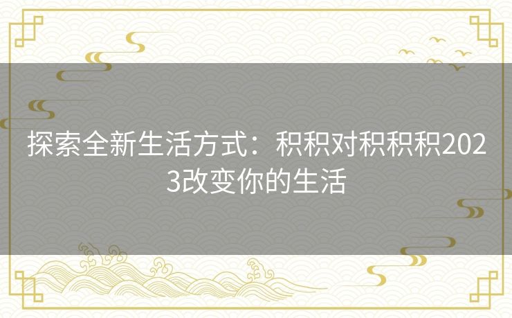 探索全新生活方式:积积对积积积2023改变你的生活 探索全新生活方式:积积对积积积2023改变你的生活