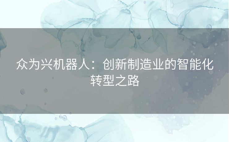众为兴机器人:创新制造业的智能化转型之路 众为兴机器人:创新制造业的智能化转型之路