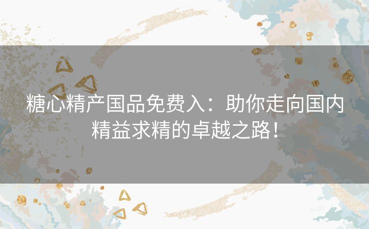 糖心精产国品免费入:助你走向国内精益求精的卓越之路! 糖心精产国品免费入:助你走向国内精益求精的卓越之路!