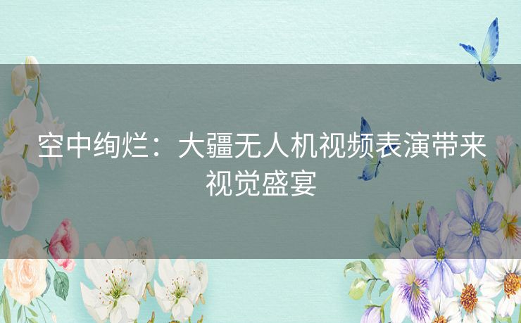 空中绚烂:大疆无人机视频表演带来视觉盛宴 空中绚烂:大疆无人机视频表演带来视觉盛宴
