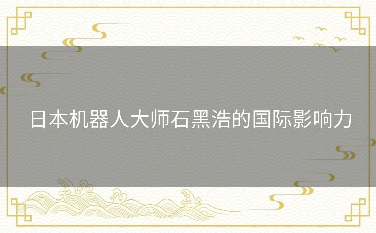 日本机器人大师石黑浩的国际影响力 日本机器人大师石黑浩的国际影响力