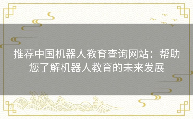 推荐中国机器人教育查询网站:帮助您了解机器人教育的未来发展 推荐中国机器人教育查询网站:帮助您了解机器人教育的未来发展