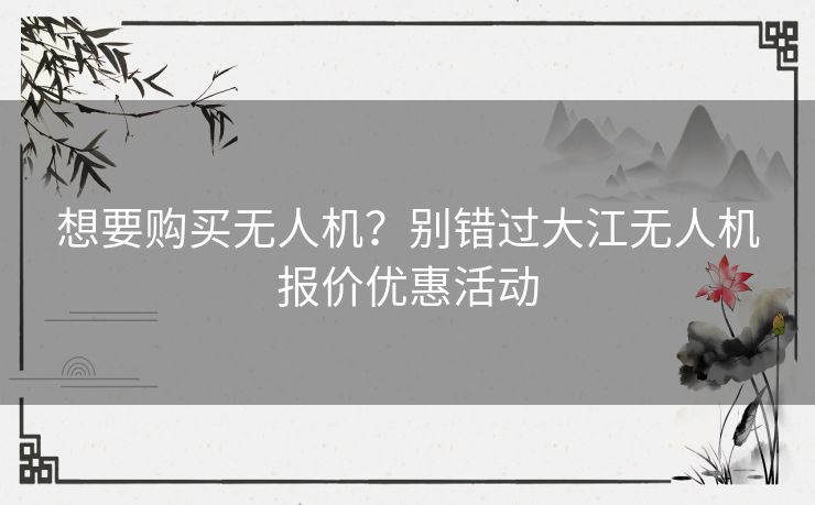 想要购买无人机?别错过大江无人机报价优惠活动 想要购买无人机?别错过大江无人机报价优惠活动