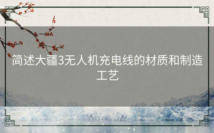 简述大疆3无人机充电线的材质和制造工艺 简述大疆3无人机充电线的材质和制造工艺
