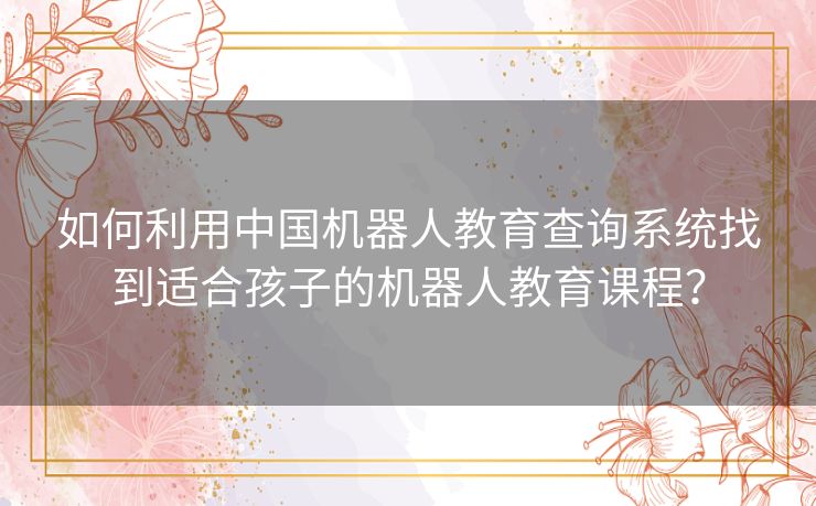 如何利用中国机器人教育查询系统找到适合孩子的机器人教育课程? 如何利用中国机器人教育查询系统找到适合孩子的机器人教育课程?