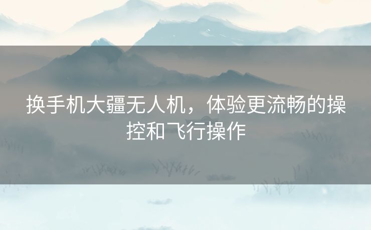 换手机大疆无人机,体验更流畅的操控和飞行操作 换手机大疆无人机,体验更流畅的操控和飞行操作