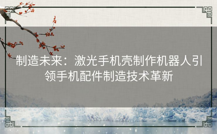 制造未来:激光手机壳制作机器人引领手机配件制造技术革新 制造未来:激光手机壳制作机器人引领手机配件制造技术革新