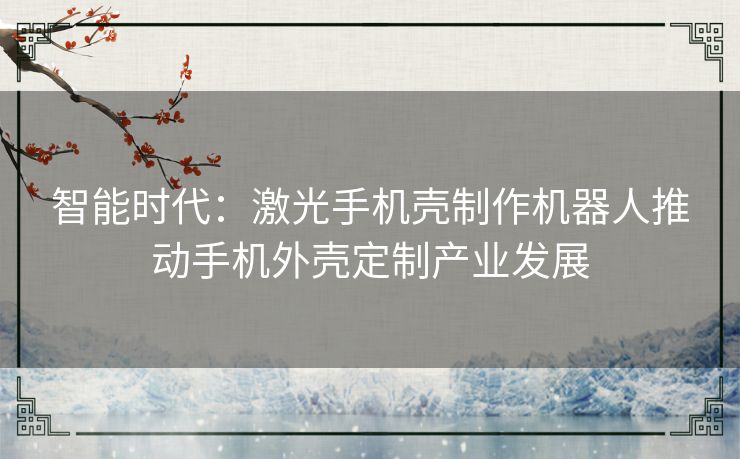 智能时代：激光手机壳制作机器人推动手机外壳定制产业发展