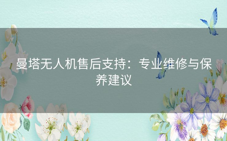 曼塔无人机售后支持:专业维修与保养建议 曼塔无人机售后支持:专业维修与保养建议