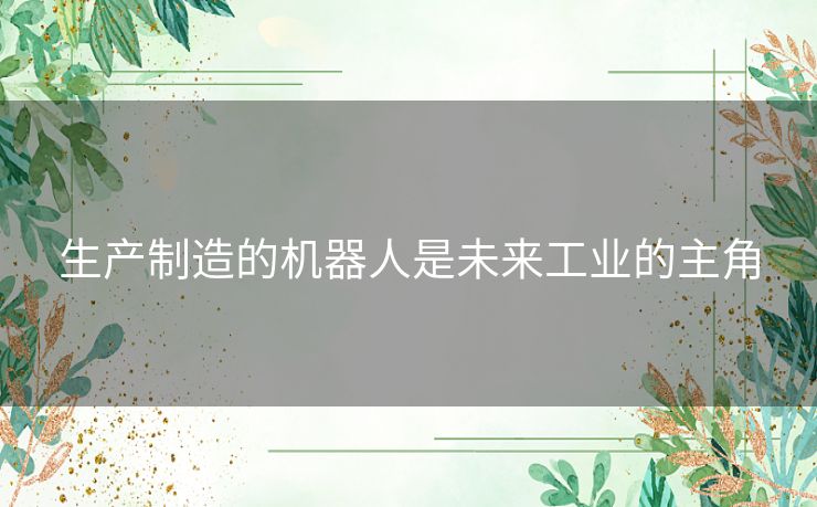 生产制造的机器人是未来工业的主角 生产制造的机器人是未来工业的主角