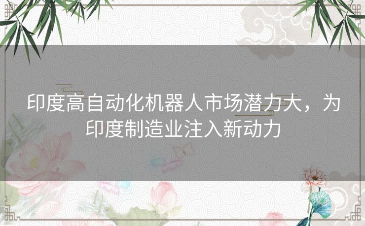 印度高自动化机器人市场潜力大,为印度制造业注入新动力 印度高自动化机器人市场潜力大,为印度制造业注入新动力