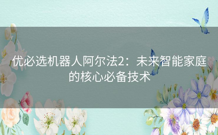 优必选机器人阿尔法2:未来智能家庭的核心必备技术 优必选机器人阿尔法2:未来智能家庭的核心必备技术