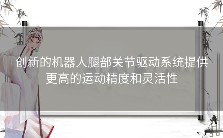 创新的机器人腿部关节驱动系统提供更高的运动精度和灵活性 创新的机器人腿部关节驱动系统提供更高的运动精度和灵活性