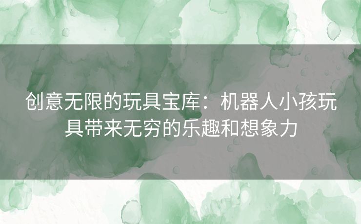 创意无限的玩具宝库:机器人小孩玩具带来无穷的乐趣和想象力 创意无限的玩具宝库:机器人小孩玩具带来无穷的乐趣和想象力