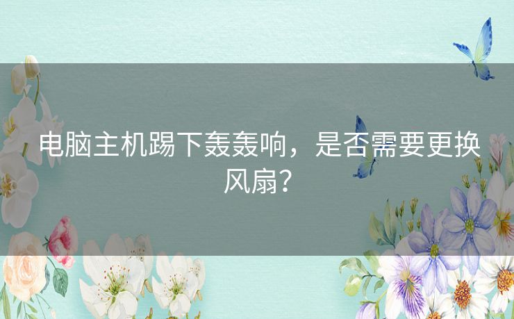 电脑主机踢下轰轰响,是否需要更换风扇? 电脑主机踢下轰轰响,是否需要更换风扇?