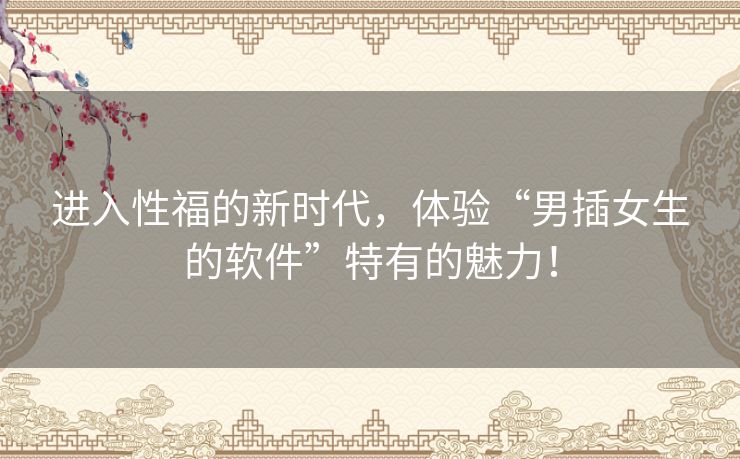 进入性福的新时代，体验“男插女生的软件”特有的魅力！