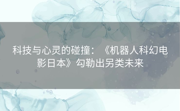 科技与心灵的碰撞：《机器人科幻电影日本》勾勒出另类未来