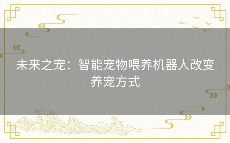 未来之宠：智能宠物喂养机器人改变养宠方式