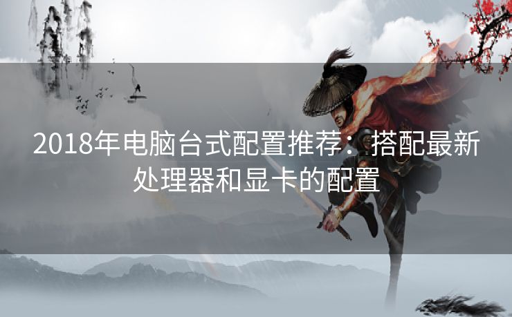 2018年电脑台式配置推荐:搭配最新处理器和显卡的配置 2018年电脑台式配置推荐:搭配最新处理器和显卡的配置