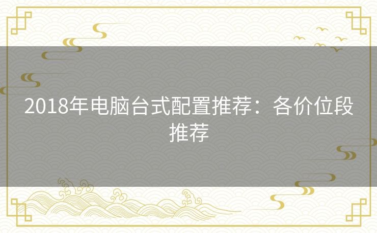 2018年电脑台式配置推荐:各价位段推荐 2018年电脑台式配置推荐:各价位段推荐