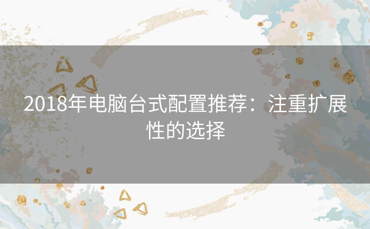 2018年电脑台式配置推荐:注重扩展性的选择 2018年电脑台式配置推荐:注重扩展性的选择