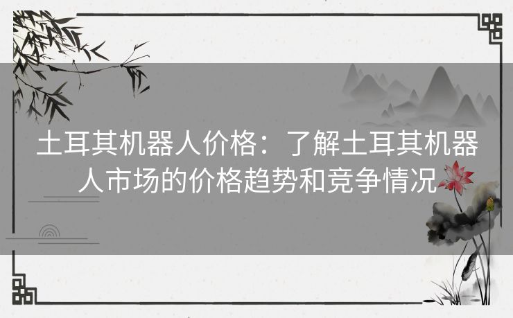 土耳其机器人价格:了解土耳其机器人市场的价格趋势和竞争情况 土耳其机器人价格:了解土耳其机器人市场的价格趋势和竞争情况