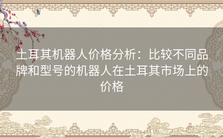 土耳其机器人价格分析:比较不同品牌和型号的机器人在土耳其市场上的价格 土耳其机器人价格分析:比较不同品牌和型号的机器人在土耳其市场上的价格