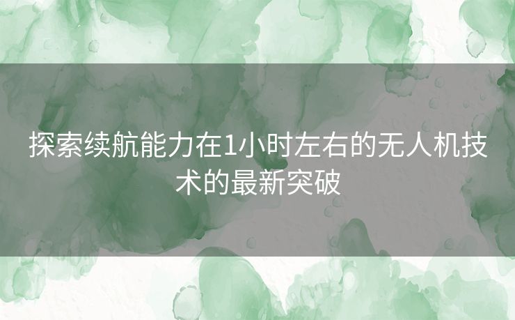 探索续航能力在1小时左右的无人机技术的最新突破 探索续航能力在1小时左右的无人机技术的最新突破