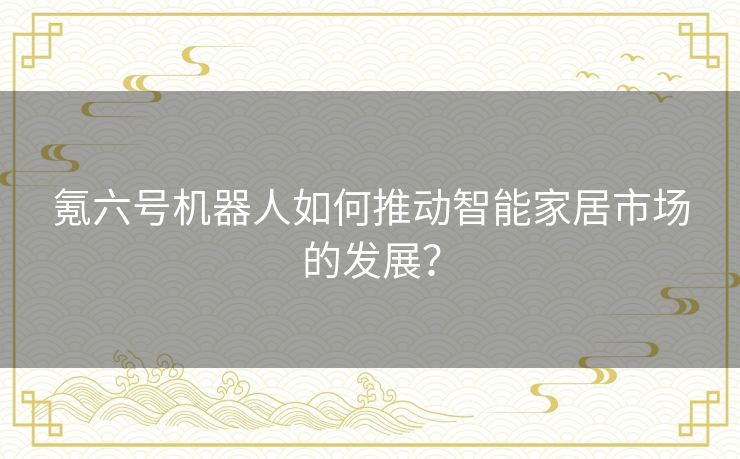 氪六号机器人如何推动智能家居市场的发展? 氪六号机器人如何推动智能家居市场的发展?