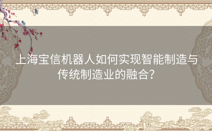 上海宝信机器人如何实现智能制造与传统制造业的融合? 上海宝信机器人如何实现智能制造与传统制造业的融合?