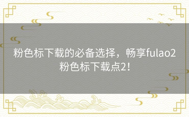 粉色标下载的必备选择,畅享fulao2粉色标下载点2! 粉色标下载的必备选择,畅享fulao2粉色标下载点2!