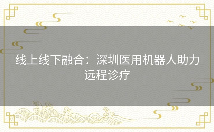 线上线下融合:深圳医用机器人助力远程诊疗 线上线下融合:深圳医用机器人助力远程诊疗