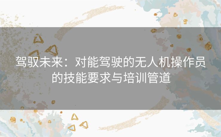 驾驭未来:对能驾驶的无人机操作员的技能要求与培训管道 驾驭未来:对能驾驶的无人机操作员的技能要求与培训管道