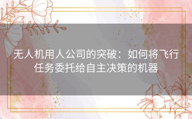 无人机用人公司的突破:如何将飞行任务委托给自主决策的机器 无人机用人公司的突破:如何将飞行任务委托给自主决策的机器