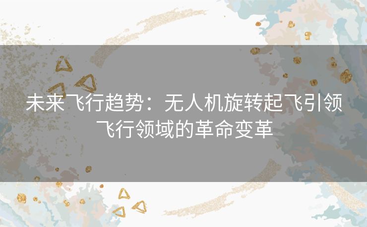 未来飞行趋势:无人机旋转起飞引领飞行领域的革命变革 未来飞行趋势:无人机旋转起飞引领飞行领域的革命变革