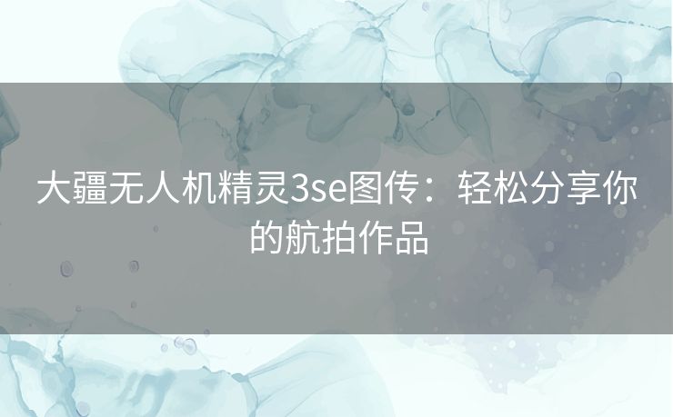 大疆无人机精灵3se图传:轻松分享你的航拍作品 大疆无人机精灵3se图传:轻松分享你的航拍作品