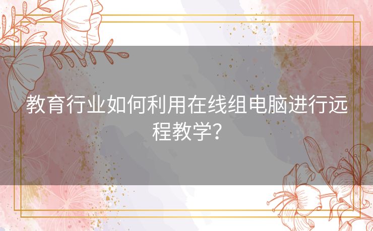 教育行业如何利用在线组电脑进行远程教学? 教育行业如何利用在线组电脑进行远程教学?