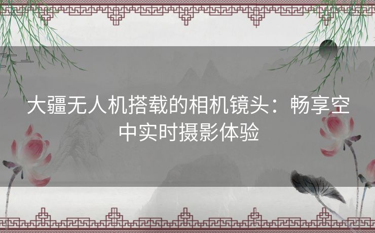 大疆无人机搭载的相机镜头:畅享空中实时摄影体验 大疆无人机搭载的相机镜头:畅享空中实时摄影体验