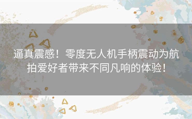逼真震感!零度无人机手柄震动为航拍爱好者带来不同凡响的体验! 逼真震感!零度无人机手柄震动为航拍爱好者带来不同凡响的体验!
