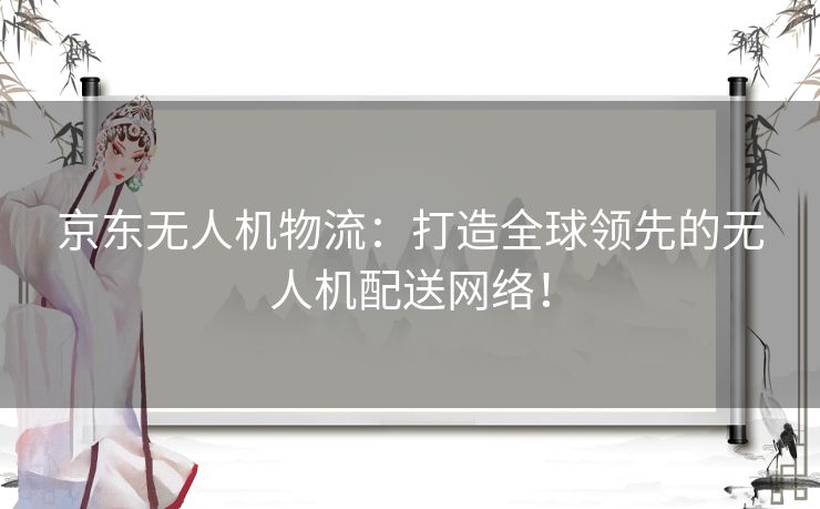 京东无人机物流:打造全球领先的无人机配送网络! 京东无人机物流:打造全球领先的无人机配送网络!