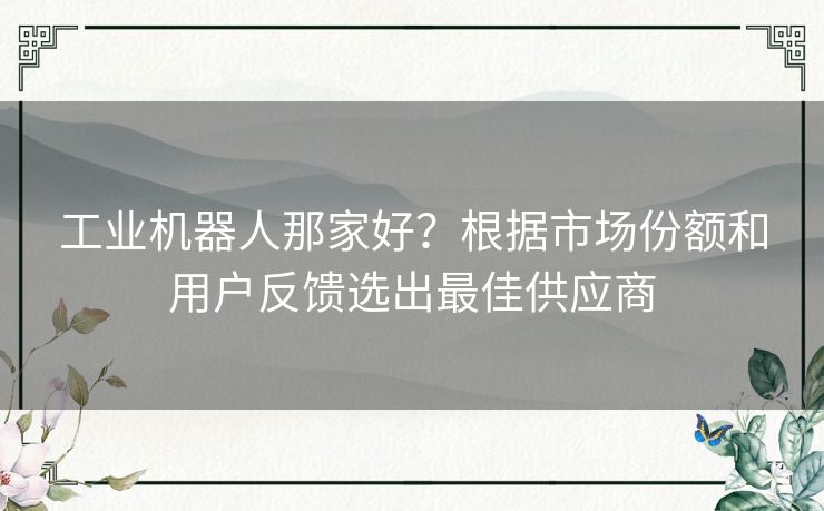 工业机器人那家好?根据市场份额和用户反馈选出最佳供应商 工业机器人那家好?根据市场份额和用户反馈选出最佳供应商