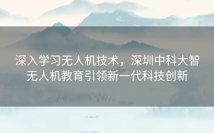 深入学习无人机技术，深圳中科大智无人机教育引领新一代科技创新