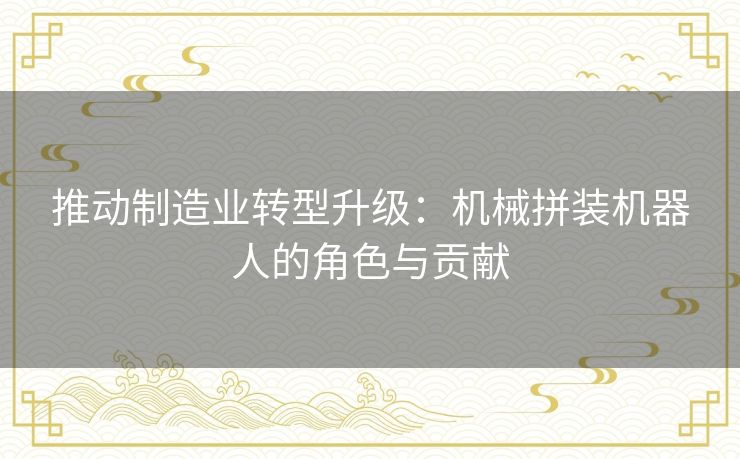 推动制造业转型升级:机械拼装机器人的角色与贡献 推动制造业转型升级:机械拼装机器人的角色与贡献