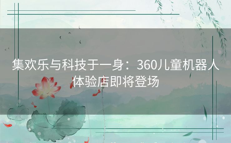 集欢乐与科技于一身：360儿童机器人体验店即将登场