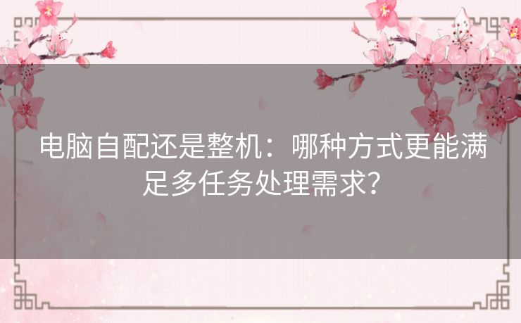 电脑自配还是整机:哪种方式更能满足多任务处理需求? 电脑自配还是整机:哪种方式更能满足多任务处理需求?