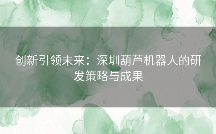 创新引领未来:深圳葫芦机器人的研发策略与成果 创新引领未来:深圳葫芦机器人的研发策略与成果