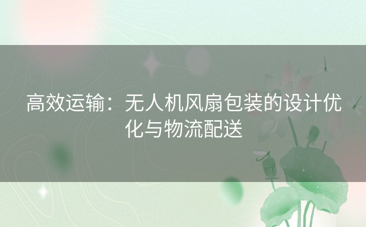 高效运输:无人机风扇包装的设计优化与物流配送 高效运输:无人机风扇包装的设计优化与物流配送