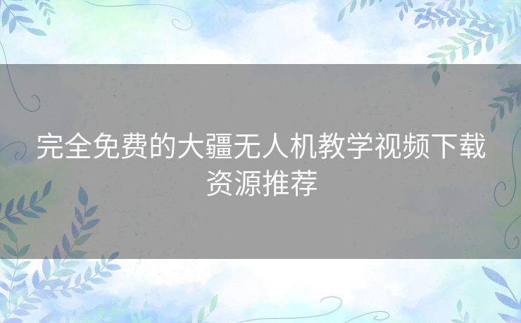 完全免费的大疆无人机教学视频下载资源推荐