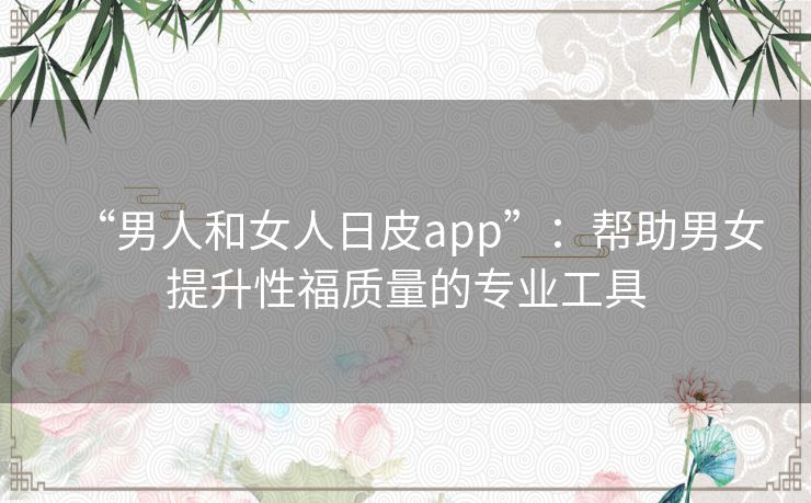 “男人和女人日皮app”：帮助男女提升性福质量的专业工具